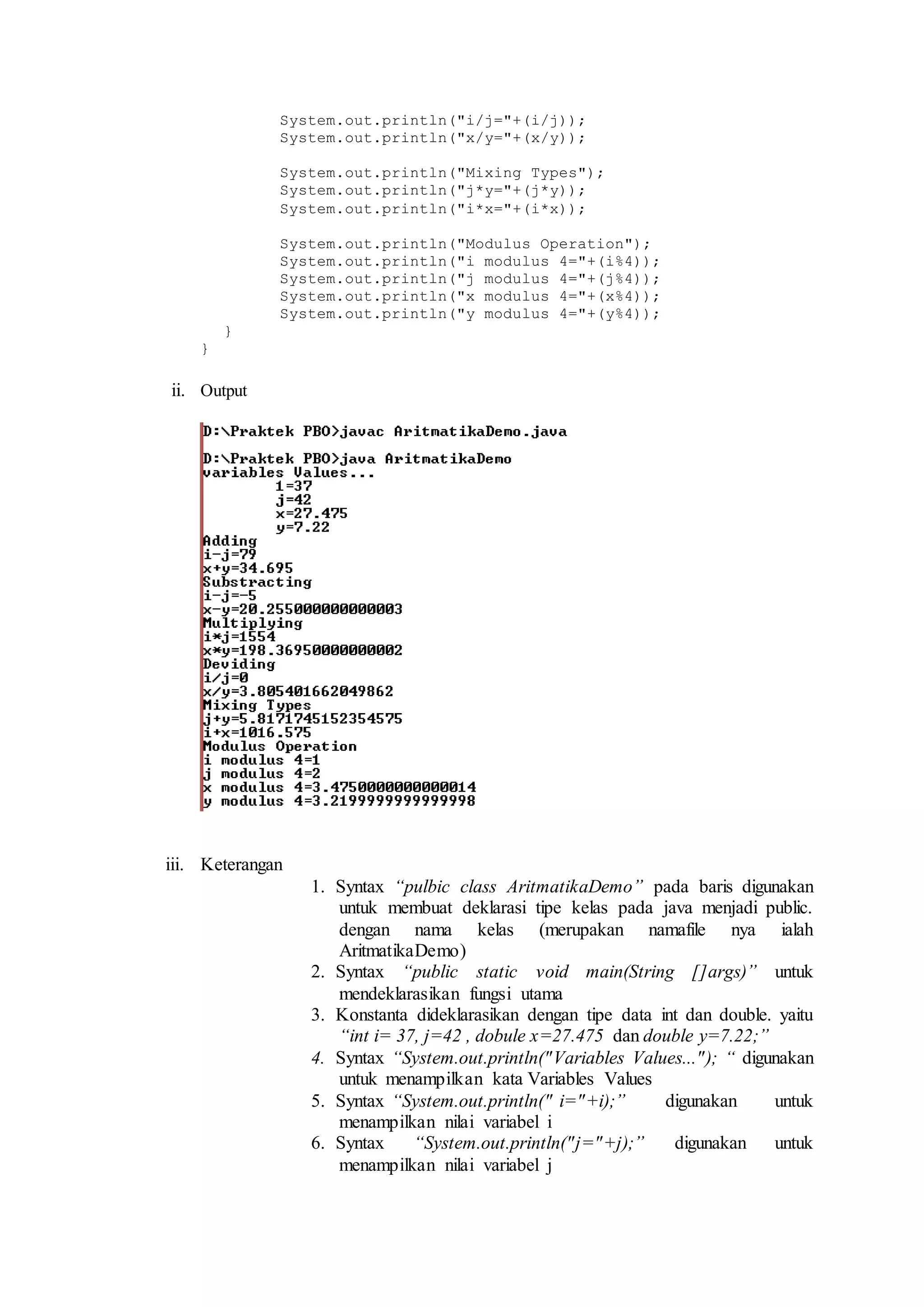 System.out.println("i/j="+(i/j)); 
System.out.println("x/y="+(x/y)); 
System.out.println("Mixing Types"); 
System.out.println("j*y="+(j*y)); 
System.out.println("i*x="+(i*x)); 
System.out.println("Modulus Operation"); 
System.out.println("i modulus 4="+(i%4)); 
System.out.println("j modulus 4="+(j%4)); 
System.out.println("x modulus 4="+(x%4)); 
System.out.println("y modulus 4="+(y%4)); 
} 
} 
ii. Output 
iii. Keterangan 
1. Syntax “pulbic class AritmatikaDemo” pada baris digunakan 
untuk membuat deklarasi tipe kelas pada java menjadi public. 
dengan nama kelas (merupakan namafile nya ialah 
AritmatikaDemo) 
2. Syntax “public static void main(String []args)” untuk 
mendeklarasikan fungsi utama 
3. Konstanta dideklarasikan dengan tipe data int dan double. yaitu 
“int i= 37, j=42 , dobule x=27.475 dan double y=7.22;” 
4. Syntax “System.out.println(" Variables Values..." ); “ digunakan 
untuk menampilkan kata Variables Values 
5. Syntax “System.out.println(" i="+i);” digunakan untuk 
menampilkan nilai variabel i 
6. Syntax “System.out.println("j="+j);” digunakan untuk 
menampilkan nilai variabel j 
 