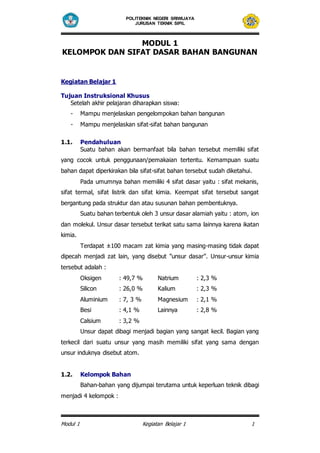 POLITEKNIK NEGERI SRIWIJAYA 
JURUSAN TEKNIK SIPIL 
MODUL 1 
KELOMPOK DAN SIFAT DASAR BAHAN BANGUNAN 
Kegiatan Belajar 1 
Tujuan Instruksional Khusus 
Setelah akhir pelajaran diharapkan siswa: 
- Mampu menjelaskan pengelompokan bahan bangunan 
- Mampu menjelaskan sifat-sifat bahan bangunan 
1.1. Pendahuluan 
Suatu bahan akan bermanfaat bila bahan tersebut memiliki sifat 
yang cocok untuk penggunaan/pemakaian tertentu. Kemampuan suatu 
bahan dapat diperkirakan bila sifat-sifat bahan tersebut sudah diketahui. 
Pada umumnya bahan memiliki 4 sifat dasar yaitu : sifat mekanis, 
sifat termal, sifat listrik dan sifat kimia. Keempat sifat tersebut sangat 
bergantung pada struktur dan atau susunan bahan pembentuknya. 
Suatu bahan terbentuk oleh 3 unsur dasar alamiah yaitu : atom, ion 
dan molekul. Unsur dasar tersebut terikat satu sama lainnya karena ikatan 
kimia. 
Terdapat ±100 macam zat kimia yang masing-masing tidak dapat 
dipecah menjadi zat lain, yang disebut ”unsur dasar”. Unsur-unsur kimia 
tersebut adalah : 
Oksigen : 49,7 % Natrium : 2,3 % 
Silicon : 26,0 % Kalium : 2,3 % 
Aluminium : 7, 3 % Magnesium : 2,1 % 
Besi : 4,1 % Lainnya : 2,8 % 
Calsium : 3,2 % 
Unsur dapat dibagi menjadi bagian yang sangat kecil. Bagian yang 
terkecil dari suatu unsur yang masih memiliki sifat yang sama dengan 
unsur induknya disebut atom. 
1.2. Kelompok Bahan 
Bahan-bahan yang dijumpai terutama untuk keperluan teknik dibagi 
menjadi 4 kelompok : 
Modul 1 Kegiatan Belajar 1 1 
 