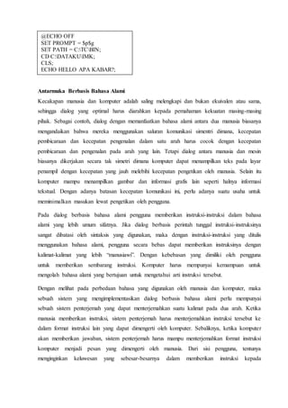 Antarmuka Berbasis Bahasa Alami
Kecakapan manusia dan komputer adalah saling melengkapi dan bukan ekuivalen atau sama,
sehingga dialog yang optimal harus diarahkan kepada pemahaman kekuatan masing-masing
pihak. Sebagai contoh, dialog dengan memanfaatkan bahasa alami antara dua manusia biasanya
mengandaikan bahwa mereka menggunakan saluran komunikasi simentri dimana, kecepatan
pembicaraan dan kecepatan pengenalan dalam satu arah harus cocok dengan kecepatan
pembicaraan dan pengenalan pada arah yang lain. Tetapi dialog antara manusia dan mesin
biasanya dikerjakan secara tak simetri dimana komputer dapat menampilkan teks pada layar
penampil dengan kecepatan yang jauh melebihi kecepatan pengetikan oleh manusia. Selain itu
komputer mampu menampilkan gambar dan informasi grafis lain seperti halnya informasi
tekstual. Dengan adanya batasan kecepatan komunikasi ini, perlu adanya suatu usaha untuk
meminimalkan masukan lewat pengetikan oleh pengguna.
Pada dialog berbasis bahasa alami pengguna memberikan instruksi-instruksi dalam bahasa
alami yang lebih umum sifatnya. Jika dialog berbasis perintah tunggal instruksi-instruksinya
sangat dibatasi oleh sintaksis yang digunakan, maka dengan instruksi-instruksi yang ditulis
menggunakan bahasa alami, pengguna secara bebas dapat memberikan instruksinya dengan
kalimat-kalimat yang lebih “manusiawi”. Dengan kebebasan yang dimiliki oleh pengguna
untuk memberikan sembarang instruksi. Komputer harus mempunyai kemampuan untuk
mengolah bahasa alami yang bertujuan untuk mengetahui arti instruksi tersebut.
Dengan melihat pada perbedaan bahasa yang digunakan oleh manusia dan komputer, maka
sebuah sistem yang mengimplementasikan dialog berbasis bahasa alami perlu mempunyai
sebuah sistem penterjemah yang dapat menterjemahkan suatu kalimat pada dua arah. Ketika
manusia memberikan instruksi, sistem penterjemah harus menterjemahkan instruksi tersebut ke
dalam format instruksi lain yang dapat dimengerti oleh komputer. Sebaliknya, ketika komputer
akan memberikan jawaban, sistem penterjemah harus mampu menterjemahkan format instruksi
komputer menjadi pesan yang dimengerti oleh manusia. Dari sisi pengguna, tentunya
menginginkan keluwesan yang sebesar-besarnya dalam memberikan instruksi kepada
@ECHO OFF
SET PROMPT = $p$g
SET PATH = C:TCBIN;
CD C:DATAKUIMK;
CLS;
ECHO HELLO APA KABAR?;
 