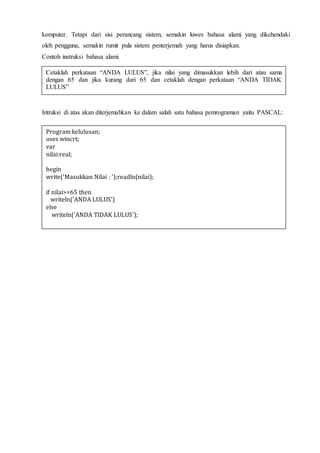 komputer. Tetapi dari sisi perancang sistem, semakin luwes bahasa alami yang dikehendaki
oleh pengguna, semakin rumit pula sistem penterjemah yang harus disiapkan.
Contoh instruksi bahasa alami
Intruksi di atas akan diterjemahkan ke dalam salah satu bahasa pemrograman yaitu PASCAL:
Cetaklah perkataan “ANDA LULUS”, jika nilai yang dimasukkan lebih dari atau sama
dengan 65 dan jika kurang dari 65 dan cetaklah dengan perkataan “ANDA TIDAK
LULUS”
Program kelulusan;
uses wincrt;
var
nilai:real;
begin
write('Masukkan Nilai : ');readln(nilai);
if nilai>=65 then
writeln('ANDA LULUS')
else
writeln('ANDA TIDAK LULUS');
 