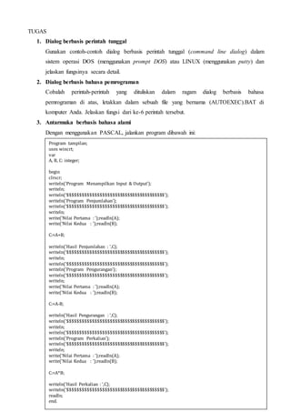 TUGAS
1. Dialog berbasis perintah tunggal
Gunakan contoh-contoh dialog berbasis perintah tunggal (command line dialog) dalam
sistem operasi DOS (menggunakan prompt DOS) atau LINUX (menggunakan putty) dan
jelaskan fungsinya secara detail.
2. Dialog berbasis bahasa pemrograman
Cobalah perintah-perintah yang dituliskan dalam ragam dialog berbasis bahasa
pemrograman di atas, letakkan dalam sebuah file yang bernama (AUTOEXEC).BAT di
komputer Anda. Jelaskan fungsi dari ke-6 perintah tersebut.
3. Antarmuka berbasis bahasa alami
Dengan menggunakan PASCAL, jalankan program dibawah ini:
Program tampilan;
uses wincrt;
var
A, B, C: integer;
begin
clrscr;
writeln('Program Menampilkan Input & Output');
writeln;
writeln('$$$$$$$$$$$$$$$$$$$$$$$$$$$$$$$$$$$$$$$');
writeln('Program Penjumlahan');
writeln('$$$$$$$$$$$$$$$$$$$$$$$$$$$$$$$$$$$$$$$');
writeln;
write('Nilai Pertama : ');readln(A);
write('Nilai Kedua : ');readln(B);
C:=A+B;
writeln('Hasil Penjumlahan : ',C);
writeln('$$$$$$$$$$$$$$$$$$$$$$$$$$$$$$$$$$$$$$$');
writeln;
writeln('$$$$$$$$$$$$$$$$$$$$$$$$$$$$$$$$$$$$$$$');
writeln('Program Pengurangan');
writeln('$$$$$$$$$$$$$$$$$$$$$$$$$$$$$$$$$$$$$$$');
writeln;
write('Nilai Pertama : ');readln(A);
write('Nilai Kedua : ');readln(B);
C:=A-B;
writeln('Hasil Pengurangan : ',C);
writeln('$$$$$$$$$$$$$$$$$$$$$$$$$$$$$$$$$$$$$$$');
writeln;
writeln('$$$$$$$$$$$$$$$$$$$$$$$$$$$$$$$$$$$$$$$');
writeln('Program Perkalian');
writeln('$$$$$$$$$$$$$$$$$$$$$$$$$$$$$$$$$$$$$$$');
writeln;
write('Nilai Pertama : ');readln(A);
write('Nilai Kedua : ');readln(B);
C:=A*B;
writeln('Hasil Perkalian : ',C);
writeln('$$$$$$$$$$$$$$$$$$$$$$$$$$$$$$$$$$$$$$$');
readln;
end.
 