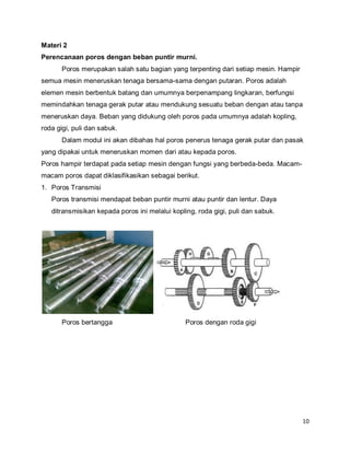 10
Materi 2
Perencanaan poros dengan beban puntir murni.
Poros merupakan salah satu bagian yang terpenting dari setiap mesin. Hampir
semua mesin meneruskan tenaga bersama-sama dengan putaran. Poros adalah
elemen mesin berbentuk batang dan umumnya berpenampang lingkaran, berfungsi
memindahkan tenaga gerak putar atau mendukung sesuatu beban dengan atau tanpa
meneruskan daya. Beban yang didukung oleh poros pada umumnya adalah kopling,
roda gigi, puli dan sabuk.
Dalam modul ini akan dibahas hal poros penerus tenaga gerak putar dan pasak
yang dipakai untuk meneruskan momen dari atau kepada poros.
Poros hampir terdapat pada setiap mesin dengan fungsi yang berbeda-beda. Macam-
macam poros dapat diklasifikasikan sebagai berikut.
1. Poros Transmisi
Poros transmisi mendapat beban puntir murni atau puntir dan lentur. Daya
ditransmisikan kepada poros ini melalui kopling, roda gigi, puli dan sabuk.
Poros bertangga Poros dengan roda gigi
 