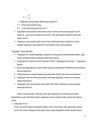 13
2
)
F = Gaya yang bekerja (kg)
A = Luas penampang poros (mm2
)
 Tegangan yang terjadi pada poros pada umumnya berupa tegangan puntir ,
bengkok , gabungan bengkok dan puntir, dan gabungan bengkok-puntir dan
beban aksial.
 Tegangan yang terjadi pada poros harus lebih kecil atau maksimum sama
dengan tegangan yang diijinkan untuk bahan poros yang dipakai.
Tegangan Yang Diijinkan
 Tegangan ijin adalah tegangan maksimum yang boleh bekerja pada bahan, agar
bahan tersebut tidak mengalami deformasi plastis.
 Tegangan ijin biasanya ditulis dengan simbol (tegangan tarik) atau (tegangan
geser).
 Besarnya tegangan ijin suatu bahan biasanya ditentukan berdasarkan percobaan
dan pengalaman.
 Harga-harga ini sangat tergantung pada jenis bahan dan jenis pembebanan.
 Tegangan tarik ijin dihitung dengan membagi tegangan maksimum dengan
angka keamanan.
 Tegangan tarik yang terjadi harus lebih kecil atau maksimum sama dengan
tegangan tarik ijin.
Untuk merencanakan sebuah poros ada beberapa hal penting yang perlu
diperhatikan yaitu kekuatan poros, kekakuan poros, putaran kritis, korosi dan bahan
poros.
1. Kekuatan Poros
Poros transmisi dapat mengalami beban puntir atau lentur atau gabungan antara
puntir dan lentur walaupun ada juga poros yang mengalami beban aksial berupa
 