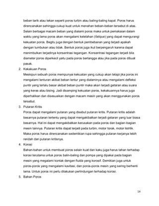 14
beban tarik atau tekan seperti poros turbin atau baling-baling kapal. Poros harus
direncanakan sehingga cukup kuat untuk menahan beban-beban tersebut di atas.
Selain berbagai macam beban yang dialami poros maka untuk pemakaian dalam
waktu yang lama poros akan mengalami kelelahan (fatique) yang dapat mengurangi
kekuatan poros. Begitu juga dengan bentuk pembebanan yang terjadi apakah
dengan tumbukan atau tidak. Bentuk poros juga ikut berpengaruh karena dapat
menimbulkan terjadinya konsentrasi tegangan. Konsentrasi tegangan terjadi bila
diameter poros diperkecil yaitu pada poros bertangga atau jika pada poros dibuat
pasak.
2. Kekakuan Poros
Meskipun sebuah poros mempunyai kekuatan yang cukup akan tetapi jika poros ini
mengalami lenturan akibat beban lentur yang dialaminya atau mengalami defleksi
puntir yang terlalu besar akibat beban puntir maka akan terjadi getaran atau suara
yang keras atau bising. Jadi disamping kekuatan poros, kekakuannya harus juga
diperhatikan dan disesuaikan dengan macam mesin yang akan menggunakan poros
tersebut.
3. Putaran Kritis
Poros dapat mengalami putaran yang disebut putaran kritis. Putaran kritis adalah
besarnya putaran tertentu yang dapat mengakibatkan terjadi getaran yang luar biasa
besarnya. Hal ini dapat mengakibatkan kerusakan pada poros dan bagian-bagian
mesin lainnya. Putaran kritis dapat terjadi pada turbin, motor torak, motor listrtik.
Maka poros harus direncanakan sedemikian rupa sehingga putaran kerjanya lebih
rendah dari putaran kritisnya.
4. Korosi
Bahan-bahan untuk membuat poros selain kuat dan kaku juga harus tahan terhadap
korosi terutama untuk poros balin-baling dan pompa yang dipakai pada bagian
mesin yang megalami kontak dengan fluida yang korosif. Demikian juga untuk
poros-poros yang mengalami kavitasi, dan poros-poros mesin yang sering berhenti
lama. Untuk poros ini perlu dilakukan perlindungan terhadap korosi.
5. Bahan Poros
 