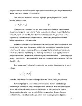 17
pengaruh-pengaruh ini dalam perhitungan perlu diambil faktor yang dinyatakan sebagai
Sf2 dengan harga sebesar 1,3 sampai 3,0.
Dari hal-hal di atas maka besarnya tegangan geser yang diijinkan a dapat
dihitung dengan rumus.
 21Ba xSfSf/ (5)
Karena poros mengalami momen puntir maka perlu dilakukan koreksi sesuai
dengan momen puntir yang bekerja. Faktor koreksi ini dinyatakan dengan Kt,. Faktor
koreksi Kt dipilih sebesar 1,0 jika beban dikenakan secara halus, jika terjadi sedikit
kejutan atau tumbukan dipilih sebesar 1,0-1,5, dan 1,5-3,0 jika beban dikenakan
dengan kejutan atau tumbukan besar.
Meskipun dalam perkiraan sementara ditetapkan bahwa beban hanya terdiri atas
momen puntir saja, perlu ditinjau pula apakah ada kemungkinan pemakaian dengan
beban lentur di masa mendatang. Jika memang diperkirakan akan terjadi pemakaian
beban lentur dimasa mendatang. Jika memang diperkirakan akan terjadi pemakaian
dengan beban lentur maka dapat dipertimbangkan pemakaian faktor Cb yang harganya
antara 1,2 sampai 2.3. (jika diperkirakan tidak akan terjadi pembebanan lentur maka Cb
diambil = 1,0).
Dari persamaan (4) diperoleh rumus untuk menghitung diameter poros ds (mm)
sebagai
3/1
bt
a
s TCK
1,5
d 






 (6)
Diameter poros harus dipilih sesuai dengan diameter bahan poros yang tersedia.
Pemasangan poros pada konstruksi mesin selalu ditumpu oleh beberapa
bantalan agar poros dapat berputar dengan lancar dan kokoh. Bantalan yang dipakai
umumnya berdiameter lebih besar dari diameter poros dan disesuaikan dengan
diameter dalam bantalan yang tersedia. Untuk menyesuaikan dengan diameter
bantalan maka poros dibuat bertangga artinya pada bagian yang akan dipasang
 