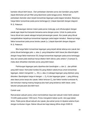 18
bantalan dibuat lebih besar.. Dari perbedaan diameter poros dan bantalan yang dipilih
dapat ditentukan jari-jari fillet yang diperlukan pada tangga poros. Akibat dari
perbedaan diameter akan terjadi konsentrasi tegangan pada bagian tersebut. Besarnya
harga faktor konsentrasi pada poros bertangga ( ) dapat diperoleh dengan diagram
R. E. Peterson.
Pemasangan elemen mesin pada poros (roda gigi, puli) dihubungkan dengan
pasak agar dapat ikut berputar bersama-sama dengan poros. Untuk itu pada poros
harus dibuat alur pasak sebagai tempat pemasangan pasak. Alur pasak yang dibuat
mengakibatkan terjadinya konsentrasi tegangan pada bagian tersebut. Besarnya harga
faktor konsentrasi pada poros beralur pasak (  ) dapat diperoleh dengan diagram
R. E. Peterson.
Bila harga faktor konsentrasi tegangan yang terjadi akibat adanya alur pasak dan
poros dibuat bertangga yaitu  atau  yang didapatkan lebih besar jika dibandingkan
dengan harga faktor keamanan Sf2 (harga konsentrasi tegangan pada poros bertangga
atau alur pasak pada awalnya hanya ditaksir lebih dahulu yaitu antara 1,3 sampai 3),
maka akan dihasilkan diameter poros yang lebih besar.
Perhitungan tegangan perlu diperiksa dan bandingkan  dan  , dan pilihlah
yang lebih besar. Kemudian koreksi Sf2 yang ditaksir sebelumnya untuk konsentrasi
tegangan, dalam mengambil a . Sf2 (  atau  ) sebagai tegangan yang diijinkan yang
dikoreksi. Bandingkan harga ini dengan . Cb. Kt dari tegangan geser  yang dihitung
atas dasar poros tanpa alur pasak, faktor lenturan Cb, dan faktor koreksi tumbukan Kt,
dan tentukan masing-masing harganya jika hasil yang terdahulu lebih besar, serta
lakukan penyesuaian jika lebih kecil.
Contoh soal.
Rencanakan sebuah poros untuk memindahkan daya dari sebuah motor listrik sebesar
10 (kW) pada putaran 1450 (rpm). Poros mengalami beban puntir, dan juga beban
lentur. Pada poros dibuat sebuah alur pasak, jika sehari poros ini dipakai selama 8 jam
dengan tumbukan ringan. Bahan dibuat dari baja batang difinis dingin S30C-D.
 