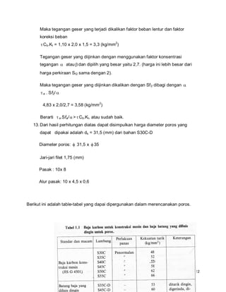 22
Maka tegangan geser yang terjadi dikalikan faktor beban lentur dan faktor
koreksi beban
Cb.Kt = 1,10 x 2,0 x 1,5 = 3,3 (kg/mm2
)
Tegangan geser yang diijinkan dengan menggunakan faktor konsentrasi
tegangan  atau dan dipilih yang besar yaitu 2,7. (harga ini lebih besar dari
harga perkiraan Sf2 sama dengan 2).
Maka tegangan geser yang diijinkan dikalikan dengan Sf2 dibagi dengan 
a . Sf2/ 
4,83 x 2,0/2,7 = 3,58 (kg/mm2
)
Berarti a.Sfa/ > Cb.Kt, atau sudah baik.
13.Dari hasil perhitungan diatas dapat disimpulkan harga diameter poros yang
dapat dipakai adalah ds = 31,5 (mm) dari bahan S30C-D
Diameter poros:  31,5 x  35
Jari-jari filet 1,75 (mm)
Pasak : 10x 8
Alur pasak: 10 x 4,5 x 0,6
Berikut ini adalah table-tabel yang dapai dipergunakan dalam merencanakan poros.
 