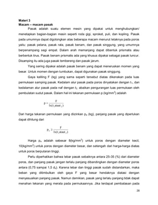 28
Materi 3
Macam – macam pasak
Pasak adalah suatu elemen mesin yang dipakai untuk menghubungkan/
menetapkan bagian-bagian mesin seperti roda gigi, sproket, puli, dan kopling. Pasak
pada umumnya dapat digolongkan atas beberapa macam menurut letaknya pada poros
yaitu: pasak pelana, pasak rata, pasak benam, dan pasak singgung, yang umumnya
berpenampang segi empat. Dalam arah memanjang dapat dibentuk prismatis atau
berbentuk tirus. Pasak benam prismatis ada yang khusus dipakai sebagai pasak luncur.
Disamping itu ada juga pasak tembereng dan pasak jarum.
Yang sering dipakai adalah pasak benam yang dapat meneruskan momen yang
besar. Untuk momen dengan tumbukan, dapat digunakan pasak singgung.
Gaya keliling F (kg) yang sama seperti tersebut diatas dikenakan pada luas
permukaan samping pasak. Kedalam alur pasak pada poros dinyatakan dengan t1, dan
kedalaman alur pasak pada naf dengan t2. abaikan pengurangan luas permukaan oleh
pembulatan sudut pasak. Dalam hal ini tekanan permukaan p (kg/mm2
) adalah
)atautt(lx
F
p
21

Dari harga tekanan permukaan yang diizinkan pa (kg), panjang pasak yang diperlukan
dapat dihitung dari
)atautt(lx
F
p
21
a 
Harga pa adalah sebesar 8(kg/mm2
) untuk poros dengan diameter kecil,
10(kg/mm2
) untuk poros dengan diameter besar, dan setengah dari harga-harga diatas
untuk poros berputaran tinggi.
Perlu diperhatikan bahwa lebar pasak sebaiknya antara 25-35 (%) dari diameter
poros, dan panjang pasak jangan terlalu panjang dibandingkan dengan diameter poros
antara (0,75 sampai 1,5 ds). Karena lebar dan tinggi pasak sudah distandarkan, maka
beban yang ditimbulkan oleh gaya F yang besar hendaknya diatasi dengan
menyesuaikan panjang pasak. Namun demikian, pasak yang terlalu panjang tidak dapat
menahan tekanan yang merata pada permukaannya. Jika terdapat pembatasan pada
 