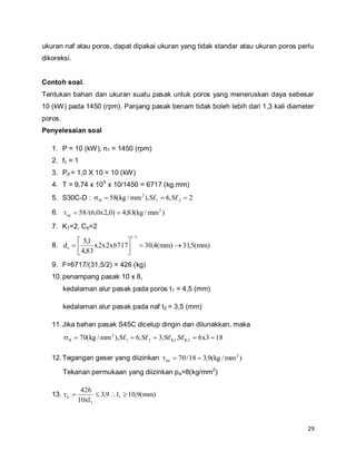 29
ukuran naf atau poros, dapat dipakai ukuran yang tidak standar atau ukuran poros perlu
dikoreksi.
Contoh soal.
Tentukan bahan dan ukuran suatu pasak untuk poros yang meneruskan daya sebesar
10 (kW) pada 1450 (rpm). Panjang pasak benam tidak boleh lebih dari 1,3 kali diameter
poros.
Penyelesaian soal
1. P = 10 (kW), n1 = 1450 (rpm)
2. fc = 1
3. Pd = 1,0 X 10 = 10 (kW)
4. T = 9,74 x 105
x 10/1450 = 6717 (kg.mm)
5. S30C-D : 2Sf,6Sf),mm/kg(58 21
2
B 
6. )mm/kg(83,4)0,2x0,6/(58 2
sa 
7. K1=2, Cb=2
8. )mm(5,31)mm(4,306717x2x2x
83,4
1,5
d
3/1
s 






9. F=6717/(31,5/2) = 426 (kg)
10.penampang pasak 10 x 8,
kedalaman alur pasak pada poros t1 = 4,5 (mm)
kedalaman alur pasak pada naf t2 = 3,5 (mm)
11.Jika bahan pasak S45C dicelup dingin dan dilunakkan, maka
183x6Sf.Sf,3Sf,6Sf),mm/kg(70 2K1K21
2
B 
12.Tegangan geser yang diizinkan )mm/kg(9,318/70 2
ka 
Tekanan permukaan yang diizinkan pa=8(kg/mm2
)
13. )mm(9,10l9,3
xl10
426
1
1
k 
 