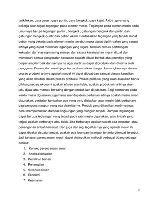 3
tarik/tekan, gaya geser, gaya puntir, gaya bengkok, gaya kejut. Akibat gaya yang
bekerja akan terjadi tegangan pada elemen mesin. Tegangan pada elemen mesin pada
umumnya berupa tegangan puntir , bengkok , gabungan bengkok dan puntir, dan
gabungan bengkok-puntir dan beban aksial. Berdasarkan tegangan yang terjadi akibat
beban yang bekerja pada elemen mesin tersebut maka dapat dipilih bahan yang sesuai
artinya yang dapat menahan tegangan yang terjadi. Setelah proses perhitungan
kekuatan dari masing-masing elemen dan secara keseluruhan mesin dibuat dan
memenuhi semua persyaratan kekuatan barulah dibuat bentuk atau prorotipe yang
berpenampilan baik dan sempurna agar nantinya dapat diproduksi dan diterima oleh
pengguna. Penampilan mesin juga harus disesuaikan dengan kemungkinannya dalam
proses produksi artinya apakah model ini dapat dibuat dan sampai dimana kesulitan
yang akan dihadapi dalam proses produksi. Proses produksi yang akan dilakukan harus
dihitung secara ekonomi apakah efisien atau tidak, apakah produk ini nantinya akan
laku dijual atau mampu bersaing dengan produk lain di pasaran. Segi keamanan pada
waktu mesin digunakan juga harus mendapatkan perhatian artinya apakah mesin aman
digunakan, peralatan tambahan apa yang perlu disiapkan agar mesin tidak berbahaya
bagi penguna maupun yang ada disekitarnya. Produk yang dihasilkan nantinya juga
perlu memperhatikan dampak lingkungan yang mungkin terjadi. Dampak lingkungan
dapat berupa kebisingan yang terjadi pada saat mesin digunakan, atau limbah yang
terjadi apakah berbahaya atau tidak. Jika berbahaya apakah sudah ada peralatan atau
penanganan limbah tersebut. Dan juga dari segi legalitasnya yang apakah mesin ini
dapat dipakai disuatu tempat, apakah ada larangan-larangan tertentu ditempat tersebut.
Jadi tahapan perencanaan mesin dapat disimpulkan meliputi berbagai bidang sebagai
berikut:
1. Konsep perencanaan awal
2. Analisa kekuatan
3. Pemilihan bahan
4. Penampilan
5. Keterlaksanaan
6. Ekonomi
7. Keamanan
 