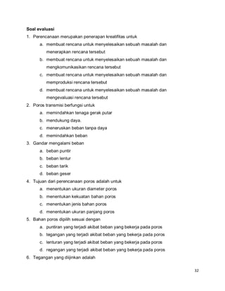 32
Soal evaluasi
1. Perencanaan merupakan penerapan kreatifitas untuk
a. membuat rencana untuk menyelesaikan sebuah masalah dan
menerapkan rencana tersebut
b. membuat rencana untuk menyelesaikan sebuah masalah dan
mengkomunikasikan rencana tersebut
c. membuat rencana untuk menyelesaikan sebuah masalah dan
memproduksi rencana tersebut
d. membuat rencana untuk menyelesaikan sebuah masalah dan
mengevaluasi rencana tersebut
2. Poros transmisi berfungsi untuk
a. memindahkan tenaga gerak putar
b. mendukung daya.
c. meneruskan beban tanpa daya
d. memindahkan beban
3. Gandar mengalami beban
a. beban puntir
b. beban lentur
c. beban tarik
d. beban geser
4. Tujuan dari perencanaan poros adalah untuk
a. menentukan ukuran diameter poros
b. menentukan kekuatan bahan poros
c. menentukan jenis bahan poros
d. menentukan ukuran panjang poros
5. Bahan poros dipilih sesuai dengan
a. puntiran yang terjadi akibat beban yang bekerja pada poros
b. tegangan yang terjadi akibat beban yang bekerja pada poros
c. lenturan yang terjadi akibat beban yang bekerja pada poros
d. regangan yang terjadi akibat beban yang bekerja pada poros
6. Tegangan yang diijinkan adalah
 