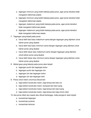 33
a. tegangan minimum yang boleh bekerja pada poros, agar poros tersebut tidak
mengalami deformasi plastis
b. tegangan minimum yang boleh bekerja pada poros, agar poros tersebut tidak
mengalami deformasi elastis
c. tegangan maksimum yang boleh bekerja pada poros, agar poros tersebut
tidak mengalami deformasi plastis
d. tegangan maksimum yang boleh bekerja pada poros, agar poros tersebut
tidak mengalami deformasi elastis
7. Tegangan yang terjadi pada poros
a. harus lebih kecil atau maksimum sama dengan tegangan yang diijinkan untuk
bahan poros yang dipakai
b. harus lebih kecil atau miniimum sama dengan tegangan yang diijinkan untuk
bahan poros yang dipakai
c. harus lebih besar atau maksimum sama dengan tegangan yang diijinkan
untuk bahan poros yang dipakai
d. harus lebih besar atau minimum sama dengan tegangan yang diijinkan untuk
bahan poros yang dipakai
8. Akibat gaya yang bekerja pada poros akan terjadi
a. tegangan puntir dan tegangan lentur
b. tegangan puntir dan tegangan izin
c. tegangan izin dan tegangan lentur
d. tegangan izin dan tegangan tarik
9. Poros untuk mesin umumnya dibuat dari
a. baja karbon konstruksi mesin, baja tempa dan besi cor
b. baja karbon konstruksi mesin, komposit dan besi tuang
c. baja karbon konstruksi mesin, baja tempa dan besi tuang
d. baja karbon konstruksi mesin, baja tempa dan baja chrom nikel
10.Jika poros diberi alur pasak atau dibuat bertangga, maka pengaruh akan terjadi
a. konsentrasi tegangan
b. konsentrasi puntiran
c. konsentrasi lenturan
 