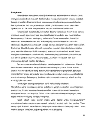 36
Rangkuman
Perencanaan merupakan penerapan kreatifitas dalam membuat rencana untuk
menyelesaikan sebuah masalah dan kemudian mengkomunikasikan rencana tersebut
kepada orang lain. Dalam membuat perencanaan diperlukan penguasaan terhadap
berbagai macam ilmu pengetahuan dan teknologi artinya perencanan merupakan
aplikasi dari IPTEK untuk menyelesaikan sebuah masalah atau kebutuhan.
Penyelesaian masalah atau kebutuhan dalam perencanaan mesin dapat berupa
membuat produk atau mesin baru atau dapat juga memperbaiki atau meningkatkan
kemampuan produk atau mesin yang sudah ada. Perencanaan selalu diawali dari
identifikasi adanya kebutuhan atau masalah yang harus diselesaikan. Dari hasil
identifikasi dibuat rumusan masalah sebagai patokan atau arah yang akan diselesaikan.
Berikutnya dibuat beberapa alternatif pemecahan masalah dalam bentuk pemodelan
yang akan dianalisa atau dipilih mana yang akan mendapatkan hasil terbaik dalam
menyelesaikan masalah. Alternatif atau pemodelan yang dipilih kemudian dievaluasi
dan dibuat gambar kerjanya untuk diuji coba. Jika hasil coba sudah baik atau
memuaskan barulah hasil ini diproduksi.
Poros merupakan salah satu bagian yang terpenting dari setiap mesin. Hampir
semua mesin meneruskan tenaga bersama-sama dengan putaran. Poros adalah
elemen mesin berbentuk batang dan umumnya berpenampang lingkaran, berfungsi
memindahkan tenaga gerak putar atau mendukung sesuatu beban dengan atau tanpa
meneruskan daya. Beban yang didukung oleh poros pada umumnya adalah kopling,
roda gigi, puli dan sabuk.
Perhitungan dalam perencanaan poros harus memperhatikan:
Gaya/beban yang bekerja pada poros, akibat gaya yang bekerja akan terjadi tegangan
pada poros. Konsep tegangan digunakan dalam proses perencanaan bahan yang
dipergunakan dan ukuran poros. Bahan poros dipilih sesuai dengan tegangan yang
terjadi akibat beban yang bekerja pada poros.
Pasak adalah suatu elemen mesin yang dipakai untuk menghubungkan/
menetapkan bagian-bagian mesin seperti roda gigi, sproket, puli, dan kopling. Yang
sering dipakai adalah pasak benam yang dapat meneruskan momen yang besar. Untuk
momen dengan tumbukan, dapat digunakan pasak singgung.
 