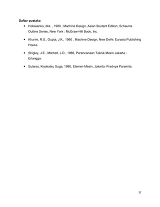 37
Daftar pustaka
 Holowenko, dkk. , 1980 , Machine Design, Asian Student Edition, Schaums
Outline Series, New York : McGraw-Hill Book, Inc.
 Khurmi, R.S., Gupta, J.K., 1980 , Machine Design, New Delhi: Eurasia Publishing
House.
 Shigley, J.E., Mitchell, L.D., 1986, Perencanaan Teknik Mesin Jakarta :
Erlangga.
 Sularso, Kiyokatsu Suga, 1980, Elemen Mesin, Jakarta: Pradnya Paramita.
 