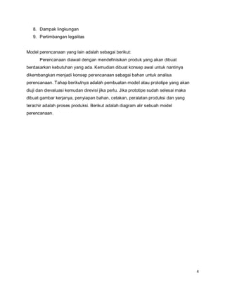 4
8. Dampak lingkungan
9. Pertimbangan legalitas
Model perencanaan yang lain adalah sebagai berikut:
Perencanaan diawali dengan mendefinisikan produk yang akan dibuat
berdasarkan kebutuhan yang ada. Kemudian dibuat konsep awal untuk nantinya
dikembangkan menjadi konsep perencanaan sebagai bahan untuk analisa
perencanaan. Tahap berikutnya adalah pembuatan model atau prototipe yang akan
diuji dan dievaluasi kemudan direvisi jika perlu. Jika prototipe sudah selesai maka
dibuat gambar kerjanya, penyiapan bahan, cetakan, peralatan produksi dan yang
terachir adalah proses produksi. Berikut adalah diagram alir sebuah model
perencanaan.
 