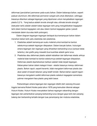 7
deformasi (perubahan) permanen pada suatu bahan. Dalam beberapa bahan, seperti
paduan aluminium, titik deformasi permanen sangat sulit untuk ditentukan, sehingga
biasanya diberikan sebagai tegangan yang diperlukan untuk menyebabkan regangan
plastis 0,2 %. Yang kedua adalah tensile strength atau ultimate tensile strength
(kekuatan tarik) adalah adalah batas tegangan tarik yang mengakibatkan kegagalan
tarik dalam bentuk kegagalan ulet atau dalam bentuk kegagalan getas ( pecah
mendadak dalam dua atau lebih potongan).
Dalam diagram tegangan-regangan terdapat dua kemampuan bahan dalam
menahan beban tarik yaitu elastisitas dan plastisitas.
1. Elastisitas adalah kemampuan suatu material untuk kembali ke bentuk
sebelumnya setelah tegangan dilepaskan. Dalam banyak bahan, hubungan
antara tegangan dan regangan yang dihasilkan berbanding lurus (sampai batas
tertentu), dan grafik yang mewakili dua kuantitas adalah garis lurus.
2. Plastisitas atau deformasi plastis adalah kebalikan dari deformasi elastis artinya
material tidak kembali ke bentuk sebelumnya setelah tegangan dilepaskan.
Deformasi plastik dipertahankan bahkan setelah tidak terjadi tegangan.
Kebanyakan bahan dalam kategori linear - elastis biasanya mampu deformasi
plastis. Bahan rapuh, seperti keramik, tidak mengalami deformasi plastis dan
akan patah di bawah tekanan yang relatif rendah. Bahan-bahan seperti logam
biasanya mengalami sedikit deformasi plastis sebelum kegagalan sementara
polimer mengalami fase plastis yang lebih besar.
Perbandingan antara tegangan dan regangan diteliti oleh seorang ilmuwan
Inggris bernama Robert Hooke pada tahun 1678 yang kemudian dikenal sebagai
Hukum Hooke. Hukum Hooke menyatakan bahwa regangan sebanding dengan
tegangan dan pertambahan panjang berbanding lurus dengan gaya tarik dan panjang
batang dan berbanding terbalik dengan luas penampang dan modulus elastisitas.
 