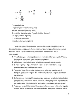 8
P = gaya tarik (kg)
l = panjang specimen / batang (mm)
A = luas penampang batang (mm2
)
E = modulus elastisitas, atau Young's Modulus (kg/mm2
)
= tegangan tarik (kg/mm2
)
regangan (mm/mm)
Tujuan dari perencanaan elemen mesin adalah untuk menentukan ukuran
berdasarkan data penggunaan elemen mesin dengan menggunakan rumus- rumus
kekuatan bahan. Dalam perhitungan perencanaan elemen mesin harus
diperhatikan:
1. Gaya/beban yang bekerja pada elemen mesin dapat berupa gaya tarik/tekan,
gaya geser, gaya puntir, gaya bengkok, gaya kejut.
2. Akibat gaya yang bekerja akan terjadi tegangan pada elemen mesin.
3. Konsep tegangan digunakan dalam proses perencanaan bahan yang
dipergunakan dan ukuran elemen mesin.
4. Tegangan pada elemen mesin pada umumnya berupa tegangan puntir ,
bengkok , gabungan bengkok dan puntir, dan gabungan bengkok-puntir dan
beban aksial.
5. Bahan elemen mesin dipilih sesuai dengan tegangan yang terjadi akibat beban
yang bekerja pada elemen mesin. Kekuatan bahan yamg dipilih dapat diketahui
dari tabel bahan yang dikeluarkan oleh pabrik (didapatkan dari hasil uji tarik).
6. Tegangan yang diijinkan adalah tegangan maksimum yang boleh bekerja pada
elemen mesin, agar elemen mesin tersebut tidak mengalami deformasi plastis.
 