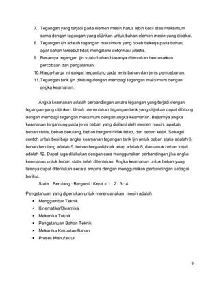 9
7. Tegangan yang terjadi pada elemen mesin harus lebih kecil atau maksimum
sama dengan tegangan yang diijinkan untuk bahan elemen mesin yang dipakai.
8. Tegangan ijin adalah tegangan maksimum yang boleh bekerja pada bahan,
agar bahan tersebut tidak mengalami deformasi plastis.
9. Besarnya tegangan ijin suatu bahan biasanya ditentukan berdasarkan
percobaan dan pengalaman.
10.Harga-harga ini sangat tergantung pada jenis bahan dan jenis pembebanan.
11.Tegangan tarik ijin dihitung dengan membagi tegangan maksimum dengan
angka keamanan.
Angka keamanan adalah perbandingan antara tegangan yang terjadi dengan
tegangan yang diijinkan. Untuk menentukan tegangan tarik yang diijinkan dapat dihitung
dengan membagi tegangan maksimum dengan angka keamanan. Besarnya angka
keamanan tergantung pada jenis beban yang dialami oleh elemen mesin, apakah
beban statis, beban berulang, beban berganti/tidak tetap, dan beban kejut. Sebagai
contoh untuk besi baja angka keamanan tegangan tarik ijin untuk beban statis adalah 3,
beban berulang adalah 5, beban berganti/tidak tetap adalah 8, dan untuk beban kejut
adalah 12. Dapat juga dilakukan dengan cara menggunakan perbandingan jika angka
keamanan untuk beban statis telah ditentukan. Angka keamanan untuk beban yang
lainnya dapat ditentukan secara empiris dengan menggunakan perbandingan sebagai
berikut.
Statis : Berulang : Berganti : Kejut = 1 : 2 : 3 : 4
Pengetahuan yang diperlukan untuk merencanakan mesin adalah
 Menggambar Teknik
 Kinematika/Dinamika
 Mekanika Teknik
 Pengetahuan Bahan Teknik
 Mekanika Kekuatan Bahan
 Proses Manufaktur
 