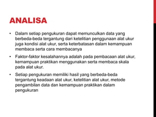 ANALISA
• Dalam setiap pengukuran dapat memunculkan data yang
berbeda-beda tergantung dari ketelitian penggunaan alat ukur
juga kondisi alat ukur, serta keterbatasan dalam kemampuan
membaca serta cara membacanya
• Faktor-faktor kesalahannya adalah pada pembacaan alat ukur,
kemampuan praktikan menggunakan serta membaca skala
pada alat ukur.
• Setiap pengukuran memiliki hasil yang berbeda-beda
tergantung keadaan alat ukur, ketelitian alat ukur, metode
pengambilan data dan kemampuan praktikan dalam
pengukuran
 