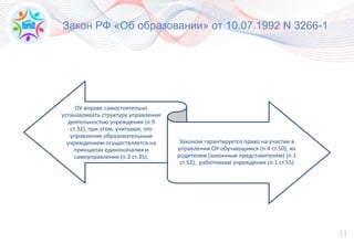 11
Закон РФ «Об образовании» от 10.07.1992 N 3266-1
ОУ вправе самостоятельно
устанавливать структуру управления
деятельностью учреждения (п.9
ст.32), при этом, учитывая, что
управление образовательным
учреждением осуществляется на
принципах единоначалия и
самоуправления (п.2 ст.35).
Законом гарантируется право на участие в
управлении ОУ обучающимся (п.4 ст.50), их
родителям (законным представителям) (п.1
ст.52), работникам учреждения (п.1 ст.55)
 