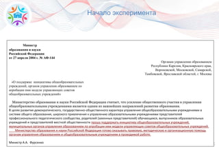 15
Министр
образования и науки
Российской Федерации
от 27 апреля 2004 г. № АФ-144
Органам управления образованием
Республики Карелия, Красноярского края,
Воронежской, Московской, Самарской,
Тамбовской, Ярославской областей, г. Москвы
«О поддержке инициативы общеобразовательных
учреждений, органов управления образованием по
апробации ими модели управляющих советов
общеобразовательных учреждений»
Министерство образования и науки Российской Федерации считает, что усиление общественного участия в управлении
общеобразовательными учреждениями является одним из важнейших направлений развития образования.
В целях развития демократического, государственно-общественного характера управления общеобразовательными учреждениями в
системе общего образования, широкого привлечения к управлению образовательными учреждениями представителей
профессионального педагогического сообщества, родителей (законных представителей) обучающихся, выпускников образовательных
учреждений и представителей местной общественности прошу поддержать инициативу общеобразовательных учреждений,
муниципальных органов управления образованием по апробации ими модели управляющих советов общеобразовательных учреждений.
Министерство образования и науки Российской Федерации готово оказывать правовую, методическую и организационную помощь
органам управления образованием и общеобразовательным учреждениям в проводимой работе.
Министр А.А. Фурсенко
Начало эксперимента
 