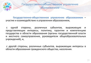 25
Государственно-общественное управление
образованием
Государственно-общественное управление образованием –
участие и взаимодействие в управлении образованием,
с одной стороны, различных субъектов, выражающих и
представляющих интересы, политику, гарантии и компетенцию
государства в области образования (органы государственной власти
и местного самоуправления, руководители общеобразовательных
учреждений), и,
с другой стороны, различных субъектов, выражающих интересы в
области образования гражданского общества, населения.
 