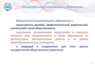 27
Общественный управляющий в образовании
Общественный управляющий в образовании –
представитель деловой, профессиональной, родительской,
ученической и иной общественности,
наделенный полномочиями представлять и выражать
интересы этой общественности в сфере образования на
региональном, муниципальном уровнях и на уровне
общеобразовательного учреждения,
и входящий в создаваемые для этого органы
государственно-общественного управления.
 