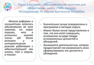 33
Ларок и Коулман «Образовательная политика для
эффективных школ» (1989, Канада).
Исследование: 10 округов Британской Колумбии.
Многие реформы и
инициативы казались
одинаковыми во всех
советах, но опрос
показал, что в
успешных школах
члены ШС более
активно и в
интерактивном
режиме работают с
администрацией как
школы, так и округа,
а также:
- Значительно лучше осведомлены о
программах и методах округа.
- Имеют более ясное представление о
том, что они хотят совершить,
основанное на ряде твердо
установленных ценностей и
убеждений.
- Занимаются деятельностью, которая
предоставляет им возможность ясно
сформулировать эти ценности и
убеждения.
 