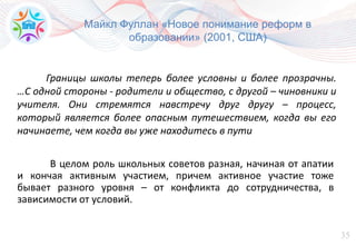 35
Майкл Фуллан «Новое понимание реформ в
образовании» (2001, США)
В целом роль школьных советов разная, начиная от апатии
и кончая активным участием, причем активное участие тоже
бывает разного уровня – от конфликта до сотрудничества, в
зависимости от условий.
Границы школы теперь более условны и более прозрачны.
…С одной стороны - родители и общество, с другой – чиновники и
учителя. Они стремятся навстречу друг другу – процесс,
который является более опасным путешествием, когда вы его
начинаете, чем когда вы уже находитесь в пути
 