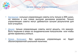 39
Зачем нужны управляющие?
• Австралия: сильные управляющие советы есть только в 20% школ,
но именно в них самая высокая динамика развития. Только
управляющие советы могут добиваться лучших результатов для
всех учащихся.
• Дания: только управляющие советы могут решить, что важнее-
быть первыми в мире по академическим показателям или чтобы
детям нравилось учиться.
• Новая Зеландия: без школьных управляющих не будет
сбалансированной школьной политики.
 
