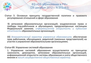 42
ФЗ «Об образовании в РФ»
(29 декабря 2012 г. N 273-ФЗ)
Статья 3. Основные принципы государственной политики и правового
регулирования отношений в сфере образования
9) автономия образовательных организаций, академические права и
свободы пед.работников и обучающихся, предусмотренные настоящим
Федеральным законом; информационная открытость и публичная
отчетность образовательных организаций;
10) демократический характер управления образованием; обеспечение
прав работников, обучающихся, родителей (законных представителей) на
участие в управлении образовательными организациями;
Статья 89. Управление системой образования
1. Управление системой образования осуществляется на принципах
законности, демократии, автономии образовательных организаций,
информационной открытости системы образования и учета общественного
мнения и носит государственно-общественный характер.
 