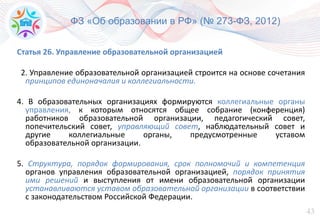 43
ФЗ «Об образовании в РФ» (№ 273-ФЗ, 2012)
Статья 26. Управление образовательной организацией
2. Управление образовательной организацией строится на основе сочетания
принципов единоначалия и коллегиальности.
4. В образовательных организациях формируются коллегиальные органы
управления, к которым относятся общее собрание (конференция)
работников образовательной организации, педагогический совет,
попечительский совет, управляющий совет, наблюдательный совет и
другие коллегиальные органы, предусмотренные уставом
образовательной организации.
5. Структура, порядок формирования, срок полномочий и компетенция
органов управления образовательной организацией, порядок принятия
ими решений и выступления от имени образовательной организации
устанавливаются уставом образовательной организации в соответствии
с законодательством Российской Федерации.
 
