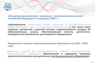 45
«Концепция долгосрочного социально – экономического развития
Российской Федерации на период до 2020 г.»
«формирование механизмов оценки качества и востребованности
образовательных услуг с участием потребителей, в том числе через
создание прозрачной, открытой системы информирования граждан об
образовательных услугах, обеспечивающей полноту, доступность,
своевременное обновление, достоверность информации»
Федеральная целевая программа развития образования на 2011 - 2015
годы
«создание условий для распространения моделей государственно-
общественного управления образованием и поддержка программ
развития регионально-муниципальных систем дошкольного образования»
 