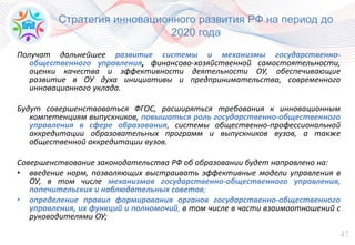 47
Стратегия инновационного развития РФ на период до
2020 года
Получат дальнейшее развитие системы и механизмы государственно-
общественного управления, финансово-хозяйственной самостоятельности,
оценки качества и эффективности деятельности ОУ, обеспечивающие
развитие в ОУ духа инициативы и предпринимательства, современного
инновационного уклада.
Будут совершенствоваться ФГОС, расширяться требования к инновационным
компетенциям выпускников, повышаться роль государственно-общественного
управления в сфере образования, системы общественно-профессиональной
аккредитации образовательных программ и выпускников вузов, а также
общественной аккредитации вузов.
Совершенствование законодательства РФ об образовании будет направлено на:
• введение норм, позволяющих выстраивать эффективные модели управления в
ОУ, в том числе механизмов государственно-общественного управления,
попечительских и наблюдательных советов;
• определение правил формирования органов государственно-общественного
управления, их функций и полномочий, в том числе в части взаимоотношений с
руководителями ОУ;
 
