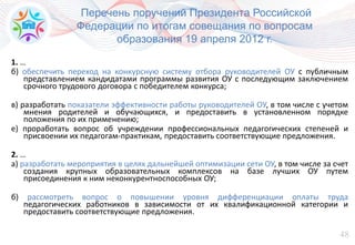 48
Перечень поручений Президента Российской
Федерации по итогам совещания по вопросам
образования 19 апреля 2012 г.
1. …
б) обеспечить переход на конкурсную систему отбора руководителей ОУ с публичным
представлением кандидатами программы развития ОУ с последующим заключением
срочного трудового договора с победителем конкурса;
в) разработать показатели эффективности работы руководителей ОУ, в том числе с учетом
мнения родителей и обучающихся, и предоставить в установленном порядке
положения по их применению;
е) проработать вопрос об учреждении профессиональных педагогических степеней и
присвоении их педагогам-практикам, предоставить соответствующие предложения.
2. …
а) разработать мероприятия в целях дальнейшей оптимизации сети ОУ, в том числе за счет
создания крупных образовательных комплексов на базе лучших ОУ путем
присоединения к ним неконкурентноспособных ОУ;
б) рассмотреть вопрос о повышении уровня дифференциации оплаты труда
педагогических работников в зависимости от их квалификационной категории и
предоставить соответствующие предложения.
 
