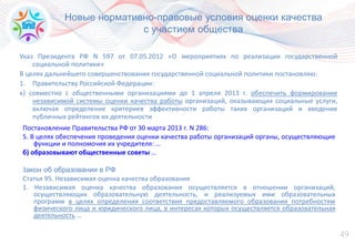 49
Новые нормативно-правовые условия оценки качества
с участием общества
Указ Президента РФ N 597 от 07.05.2012 «О мероприятиях по реализации государственной
социальной политики»
В целях дальнейшего совершенствования государственной социальной политики постановляю:
1. Правительству Российской Федерации:
к) совместно с общественными организациями до 1 апреля 2013 г. обеспечить формирование
независимой системы оценки качества работы организаций, оказывающих социальные услуги,
включая определение критериев эффективности работы таких организаций и введение
публичных рейтингов их деятельности
Постановление Правительства РФ от 30 марта 2013 г. N 286:
5. В целях обеспечения проведения оценки качества работы организаций органы, осуществляющие
функции и полномочия их учредителя: …
б) образовывают общественные советы …
Закон об образовании в РФ
Статья 95. Независимая оценка качества образования
1. Независимая оценка качества образования осуществляется в отношении организаций,
осуществляющих образовательную деятельность, и реализуемых ими образовательных
программ в целях определения соответствия предоставляемого образования потребностям
физического лица и юридического лица, в интересах которых осуществляется образовательная
деятельность …
 