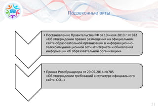 51
Подзаконные акты
• Постановление Правительства РФ от 10 июля 2013 г. N 582
«Об утверждении правил размещения на официальном
сайте образовательной организации в информационно-
телекоммуникационной сети «Интернет» и обновления
информации об образовательной организации»
• Приказ Рособрнадзора от 29.05.2014 №785
«Об утверждении требований к структуре официального
сайта ОО…»
 
