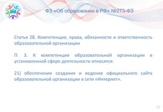52
ФЗ «Об образовании в РФ» №273-ФЗ
Статья 28. Компетенция, права, обязанности и ответственность
образовательной организации
П. 3. К компетенции образовательной организации в
установленной сфере деятельности относятся:
21) обеспечение создания и ведения официального сайта
образовательной организации в сети «Интернет».
 