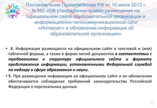 53
• 8. Информация размещается на официальном сайте в текстовой и (или)
табличной формах, а также в форме копий документов в соответствии с
требованиями к структуре официального сайта и формату
представления информации, установленными Федеральной службой
по надзору в сфере образования и науки.
• 9. При размещении информации на официальном сайте и ее обновлении
обеспечивается соблюдение требований законодательства Российской
Федерации о персональных данных.
Постановление Правительства РФ от 10 июля 2013 г.
N 582 «Об утверждении правил размещения на
официальном сайте образовательной организации в
информационно-телекоммуникационной сети
«Интернет» и обновления информации об
образовательной организации»
 