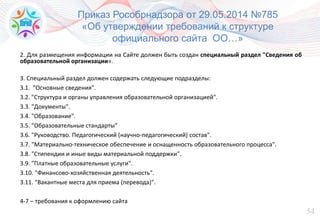 54
Приказ Рособрнадзора от 29.05.2014 №785
«Об утверждении требований к структуре
официального сайта ОО…»
2. Для размещения информации на Сайте должен быть создан специальный раздел "Сведения об
образовательной организации».
3. Специальный раздел должен содержать следующие подразделы:
3.1. "Основные сведения".
3.2. "Структура и органы управления образовательной организацией".
3.3. "Документы".
3.4. "Образование".
3.5. "Образовательные стандарты"
3.6. "Руководство. Педагогический (научно-педагогический) состав".
3.7. "Материально-техническое обеспечение и оснащенность образовательного процесса".
3.8. "Стипендии и иные виды материальной поддержки".
3.9. "Платные образовательные услуги".
3.10. "Финансово-хозяйственная деятельность".
3.11. "Вакантные места для приема (перевода)".
4-7 – требования к оформлению сайта
 