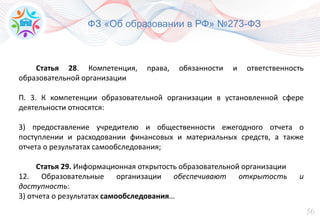 56
ФЗ «Об образовании в РФ» №273-ФЗ
Статья 28. Компетенция, права, обязанности и ответственность
образовательной организации
П. 3. К компетенции образовательной организации в установленной сфере
деятельности относятся:
3) предоставление учредителю и общественности ежегодного отчета о
поступлении и расходовании финансовых и материальных средств, а также
отчета о результатах самообследования;
Статья 29. Информационная открытость образовательной организации
12. Образовательные организации обеспечивают открытость и
доступность:
3) отчета о результатах самообследования…
 