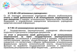 57
N 174-ФЗ «Об автономных учреждениях»
Ст. 10. Ежегодно автономное учреждение обязано опубликовывать
отчеты о своей деятельности и об использовании закрепленного за
ним имущества в порядке, установленном Правительством Российской
Федерации, в определенных учредителем автономного учреждения
средствах массовой информации.
N 7-ФЗ «О некоммерческих организациях»
33 . Государственное (муниципальное) учреждение обеспечивает
открытость и доступность следующих документов:
10) отчет о результатах своей деятельности и об использовании
закрепленного за ними государственного (муниципального)
имущества, составляемый и утверждаемый в порядке, определенном
соответствующим органом, осуществляющим функции и полномочия
учредителя, и в соответствии с общими требованиями, установленными
федеральным органом исполнительной власти, осуществляющим
функции по выработке государственной политики и нормативно-
правовому регулированию в сфере бюджетной, … деятельности.
ФЗ «Об образовании в РФ» №273-ФЗ
 