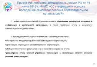 58
Приказ Министерства образования и науки РФ от 14
июня 2013 г. №462 «Об утверждении порядка
проведения самообследования образовательной
организацией»
2. Целями проведения самообследования являются обеспечение доступности и открытости
информации о деятельности организации, а также подготовка отчета о результатах
самообследования (далее - отчет).
4. Процедура самообследования включает в себя следующие этапы:
•планирование и подготовку работ по самообследованию организации;
•организацию и проведение самообследования в организации;
•обобщение полученных результатов и на их основе формирование отчета;
•рассмотрение отчета органом управления организации, к компетенции которого относится
решение данного вопроса.
 
