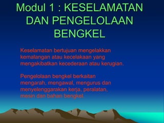 Modul 1 : KESELAMATAN
DAN PENGELOLAAN
BENGKEL
Keselamatan bertujuan mengelakkan
kemalangan atau kecelakaan yang
mengakibatkan kecederaan atau kerugian.
Pengelolaan bengkel berkaitan
mengarah, mengawal, mengurus dan
menyelenggarakan kerja, peralatan,
mesin dan bahan bengkel.
 