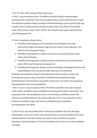 2. No. 20 Tahun 2003 tentang Sisdiknas) khususnya:
a. Pasal 3 yang menyatakan bahwa "Pendidikan nasional berfungsi mengembangkan
kemampuan dan membentuk watak serta peradaban bangsa yang bermartabat dalam rangka
mencerdaskan kehidupan bangsa, bertujuan untuk berkembangnya potensi peserta didik agar
menjadi manusia yang beriman dan bertakwa kepada Tuhan Yang Maha Esa, berakhlak
mulia, sehat, berilmu, cakap, kreatif, mandiri, dan menjadi warga negara yang demokratis
serta bertanggung jawab.
b. Pasal 4 mengatakan sebagai berikut.
1) Pendidikan diselenggarakan secara demokratis dan berkeadilan serta tidak
diskriminatif dengan menjunjung tinggi hak asasi manusia, nilai keagamaan, nilai
kultural, dan kemajemukan bangsa.
2) Pendidikan diselenggarakan sebagai satu kesatuan yang sistemik dengan sistem
terbuka dan multimakna.
3) Pendidikan diselenggarakan sebagai suatu proses pembudayaan dan pemberdayaan
peserta didik yang berlangsung sepanjang hayat.
4) Pendidikan diselenggarakan dengan memberi keteladanan, membangun kemauan, dan
mengembangkan kreativitas peserta didik dalam proses pembelajaran.
Pendidikan diselenggarakan dengan mengembangkan budaya membaca, menulis, dan
berhitung bagi segenap warga masyarakat.6) Pendidikan diselenggarakan dengan
memberdayakan semua komponen masyarakat melalui peran serta dalam penyelenggaraan
dan pengendalian mutu layanan pendidikan
. Pasal 37 ayat (1) yang menyatakan bahwa "Kurikulum pendidikan dasar dan menengah
wajib memuat: pendidikan agama; pendidikan kewarganegaraan; bahasa; matematika; ilmu
pengetahuan alam; ilmu pengetahuan sosial; seni dan budaya; pendidikan jasmani dan
olahraga; keterampilan/kejuruan; dan muatan lokal; dan ayat (2) yang menyatakan bahwa
Kurikulum pendidikan tinggi wajib memuat: pendidikan agama; pendidikan
kewarganegaraan; dan bahasa.
d. Pasal 38 ayat yang menyatakan bahwa "Kurikulum pendidikan dasar dan menengah
dikembangkan sesuai relevansinya oleh setiap kelompok atau satuan pendidikan dan komite
sekolah/madrasah di bawah koordinasi dan supervisi dinas pendidikan atau kantor
Departemen Agama Kabupaten/ Kota untuk pendidikan dasar dan provinsi untuk pendidikan
menengah.
 