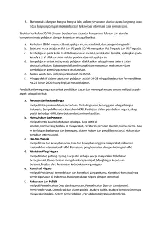 4. Berinteraksi dengan bangsa-bangsa lain dalam percaturan dunia secara langsung atau
tidak langsungdengan memanfaatkan teknologi informasi dan komunikasi.
Struktur kurikulum SD/MI disusun berdasarkan staandar kompetensi lulusan dan standar
kompetensimata pelajaran dengan ketentuan sebagai berikut :
a. Kurikulum SD/MI memuat 8 mata pelajaran, muatan lokal, dan pengembangan diri.
b. Substansi mata pelajaran IPA dan IPS pada SD/MI merupakan IPA Terpadu dan IPS Terpadu.
c. Pembelajaran pada kelas I s.d.III dilaksanakan melalui pendekatan tematik, sedangkan pada
kelasIV s.d. VI dilaksanakan melalui pendekatan mata pelajaran.
d. Jam pelajaran untuk setiap mata pelajaran dialokasikan sebagaimana tertera dalam
strukturkurikulum. Satuan pendidikan dimungkinkan menambah maksimum 4 jam
pembelajaran perminggu secara keseluruhan.
e. Alokasi waktu satu jam pelajaran adalah 35 menit.
f. Minggu efektif dalam satu tahun pelajaran adalah 34-38 mingguBerdasarkan Permendiknas
No.22 Tahun 2006 Ruang lingkup mata pelajaran.
PendidikanKewarganegaraan untuk pendidikan dasar dan menengah secara umum meliputi aspek-
aspek sebagai berikut:
a. PersatuandanKesatuanBangsa
meliputi Hidup rukun dalam perbedaan, Cinta lingkunan,Kebanggaan sebagai bangsa
Indonesia, Sumpah Pemuda, Keutuhan NKRI, Partisipasi dalam pembelaan negara, sikap
positif terhadap NKRI, Keterbukaan dan jaminan keadilan.
b. Norma,HukumdanPeraturan
meliputi tertib dalam kehidupan keluarga, Tata tertib di
sekolah, Norma yang berlaku di masyarakat, Peraturan-perturan Daerah, Noma-norma dala
m kehidupan berbangsa dan bernegara, sistem hukum dan peradilan nasional, Hukum dan
peradilan internasional.
c. HakAsasManusia
meliputi Hak dan kewajiban anak, Hak dan kewajiban anggota masyarakat,Instrumen
nasional dan internasional HAM, Pemajuan, penghormatan, dan perlindungan HAM.
d. KebutuhanWargaNegara
meliputi hidup gotong royong, Harga diri sebagai warga masyarakat,Kebebasan
berorganisasi, Kemerdekaan mengeluarkan pendapat, Menghargai keputusan
bersama,Prestasi diri, Persamaan kedudukan warga negara
e. Konstitusi Negara
meliputi Proklamasi kemerdekaan dan konstitusi yang pertama, Konstitusi-konstitusi yag
pernh digunakan di Indonesia, Hubungan dasar negara dengan konstitusi
f. Kekuasaan dan Politik
meliputi Pemerintahan Desa dan kecamatan, Pemerintahan Daerah danotonomi,
Pemerintah Pusat, Demokrasi dan sistem politik , Budaya politik, Budaya demokrasimenuju
masyarakat madani, Sistem pemerintahan , Pers dalam masyarakat demokrasi.
 