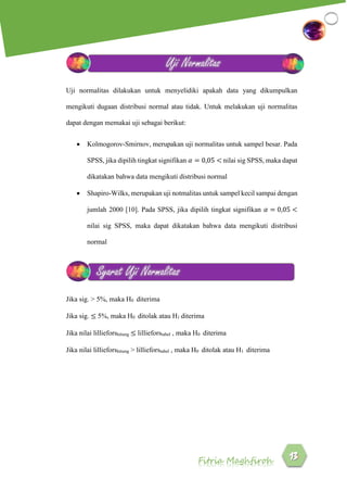 Fitria Maghfiroh
Uji normalitas dilakukan untuk menyelidiki apakah data yang dikumpulkan
mengikuti dugaan distribusi normal atau tidak. Untuk melakukan uji normalitas
dapat dengan memakai uji sebagai berikut:
 Kolmogorov-Smirnov, merupakan uji normalitas untuk sampel besar. Pada
SPSS, jika dipilih tingkat signifikan 𝛼 = 0,05 < nilai sig SPSS, maka dapat
dikatakan bahwa data mengikuti distribusi normal
 Shapiro-Wilks, merupakan uji notmalitas untuk sampel kecil sampai dengan
jumlah 2000 [10]. Pada SPSS, jika dipilih tingkat signifikan 𝛼 = 0,05 <
nilai sig SPSS, maka dapat dikatakan bahwa data mengikuti distribusi
normal
Jika sig. > 5%, maka H0 diterima
Jika sig. ≤ 5%, maka H0 ditolak atau H1 diterima
Jika nilai lillieforshitung ≤ lillieforstabel , maka H0 diterima
Jika nilai lillieforshitung > lillieforstabel , maka H0 ditolak atau H1 diterima
Uji Normalitas
Syarat Uji Normalitas
 