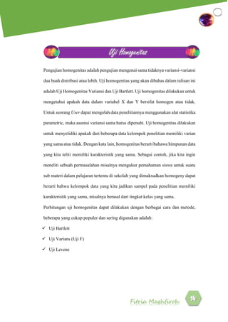 Fitria Maghfiroh
Pengujian homogenitas adalah pengujian mengenai sama tidaknya variansi-variansi
dua buah distribusi atau lebih. Uji homogenitas yang akan dibahas dalam tulisan ini
adalah Uji Homogenitas Variansi dan Uji Bartlett. Uji homogenitas dilakukan untuk
mengetahui apakah data dalam variabel X dan Y bersifat homogen atau tidak.
Untuk seorang User dapat mengolah data penelitiannya menggunakan alat statistika
parametric, maka asumsi variansi sama harus dipenuhi. Uji homogenitas dilakukan
untuk menyelidiki apakah dari beberapa data kelompok penelitian memiliki varian
yang sama atau tidak. Dengan kata lain, homogenitas berarti bahawa himpunan data
yang kita teliti memiliki karakteristik yang sama. Sebagai contoh, jika kita ingin
meneliti sebuah permasalahan misalnya mengukur pemahaman siswa untuk suatu
sub materi dalam pelajaran tertentu di sekolah yang dimaksudkan homogeny dapat
berarti bahwa kelompok data yang kita jadikan sampel pada penelitian memiliki
karakteristik yang sama, misalnya berasal dari tingkat kelas yang sama.
Perhitungan uji homogenitas dapat dilakukan dengan berbagai cara dan metode,
beberapa yang cukup populer dan sering digunakan adalah:
 Uji Bartlett
 Uji Varians (Uji F)
 Uji Levene
Uji Homogenitas
 