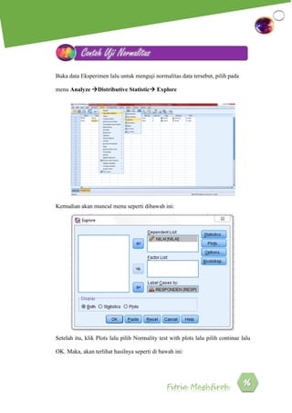 Fitria Maghfiroh
Buka data Eksperimen lalu untuk menguji normalitas data tersebut, pilih pada
menu Analyze Distributive Statistic Explore
Kemudian akan muncul menu seperti dibawah ini:
Setelah itu, klik Plots lalu pilih Normality test with plots lalu pilih continue lalu
OK. Maka, akan terlihat hasilnya seperti di bawah ini:
Contoh Uji Normalitas
 