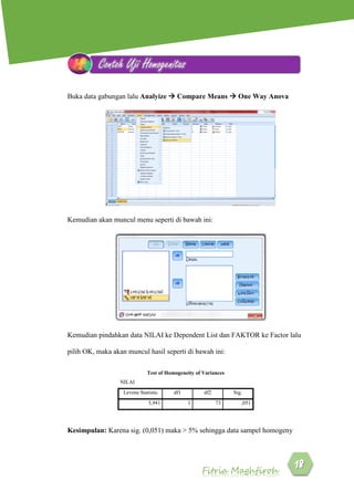 Fitria Maghfiroh
Buka data gabungan lalu Analyize  Compare Means  One Way Anova
Kemudian akan muncul menu seperti di bawah ini:
Kemudian pindahkan data NILAI ke Dependent List dan FAKTOR ke Factor lalu
pilih OK, maka akan muncul hasil seperti di bawah ini:
Test of Homogeneity of Variances
NILAI
Levene Statistic df1 df2 Sig.
3,941 1 73 ,051
Kesimpulan: Karena sig. (0,051) maka > 5% sehingga data sampel homogeny
Contoh Uji Homogenitas
 